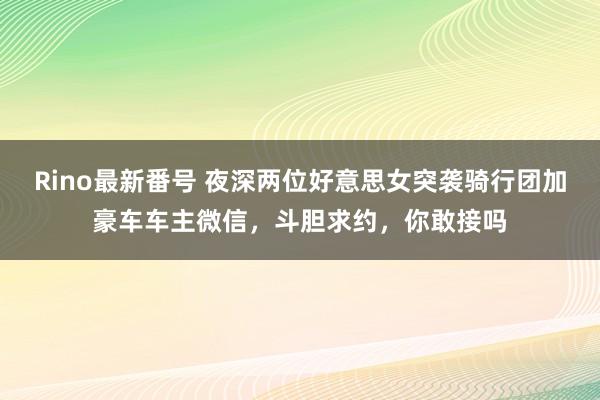 Rino最新番号 夜深两位好意思女突袭骑行团加豪车车主微信，斗胆求约，你敢接吗