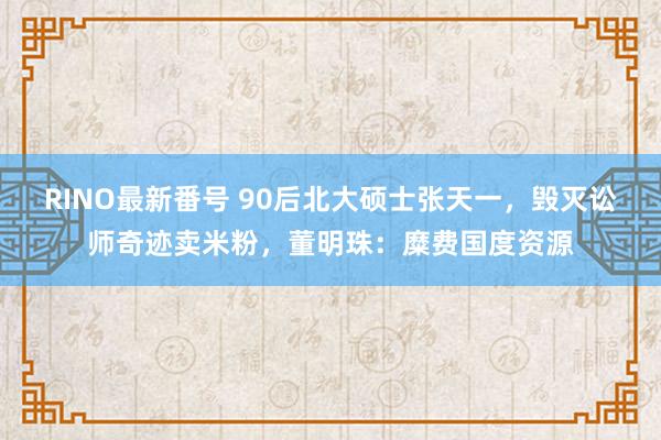 RINO最新番号 90后北大硕士张天一，毁灭讼师奇迹卖米粉，董明珠：糜费国度资源
