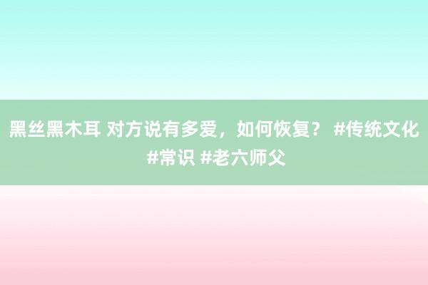 黑丝黑木耳 对方说有多爱，如何恢复？ #传统文化 #常识 #老六师父