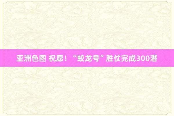 亚洲色图 祝愿！“蛟龙号”胜仗完成300潜