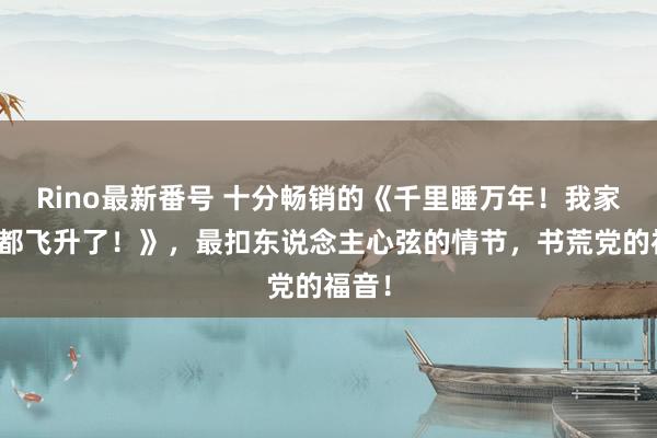 Rino最新番号 十分畅销的《千里睡万年！我家的狗都飞升了！》，最扣东说念主心弦的情节，书荒党的福音！