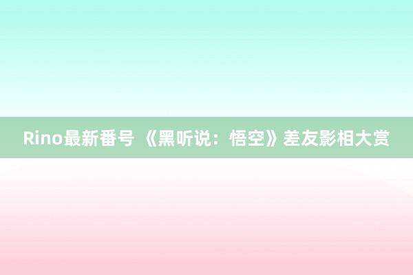 Rino最新番号 《黑听说：悟空》差友影相大赏