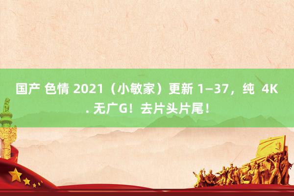 国产 色情 2021（小敏家）更新 1—37，纯  4K. 无广G！去片头片尾！