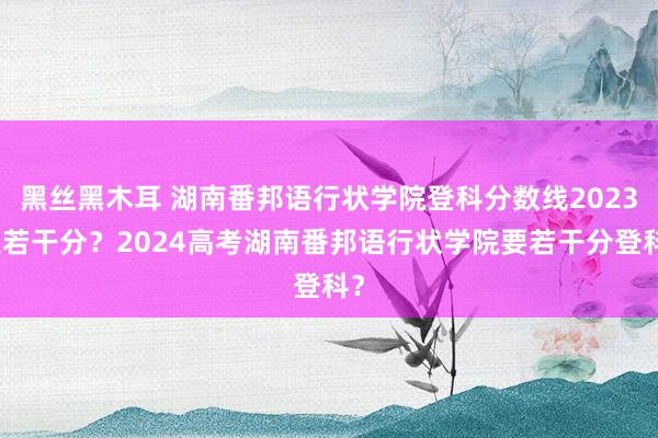 黑丝黑木耳 湖南番邦语行状学院登科分数线2023是若干分？2024高考湖南番邦语行状学院要若干分登科？