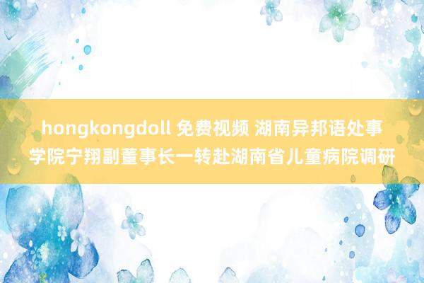 hongkongdoll 免费视频 湖南异邦语处事学院宁翔副董事长一转赴湖南省儿童病院调研