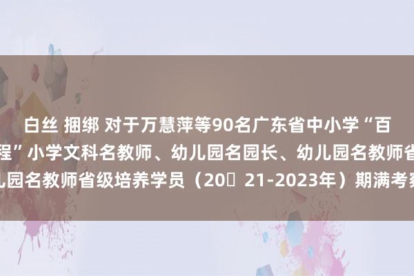 白丝 捆绑 对于万慧萍等90名广东省中小学“百千万东说念主才培养工程”小学文科名教师、幼儿园名园长、幼儿园名教师省级培养学员（20​21-2023年）期满考察效能的公示