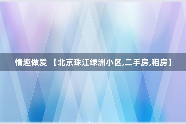情趣做爱 【北京珠江绿洲小区,二手房,租房】