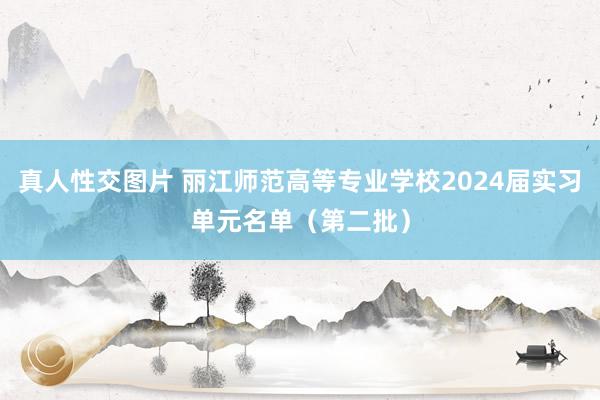 真人性交图片 丽江师范高等专业学校2024届实习单元名单（第二批）