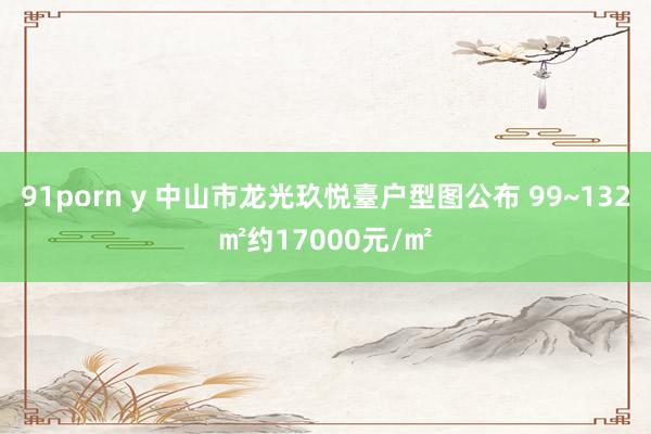 91porn y 中山市龙光玖悦臺户型图公布 99~132㎡约17000元/㎡