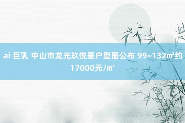 ai 巨乳 中山市龙光玖悦臺户型图公布 99~132㎡约17000元/㎡