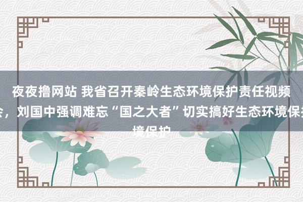 夜夜撸网站 我省召开秦岭生态环境保护责任视频会，刘国中强调难忘“国之大者”切实搞好生态环境保护