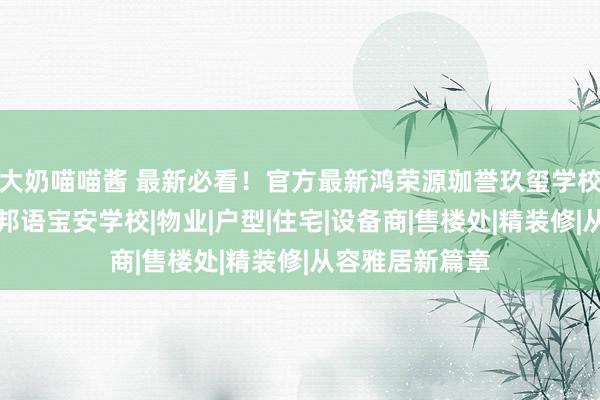 大奶喵喵酱 最新必看！官方最新鸿荣源珈誉玖玺学校明细，汲引异邦语宝安学校|物业|户型|住宅|设备商|售楼处|精装修|从容雅居新篇章