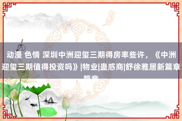 动漫 色情 深圳中洲迎玺三期得房率些许，《中洲迎玺三期值得投资吗》|物业|蛊惑商|舒徐雅居新篇章