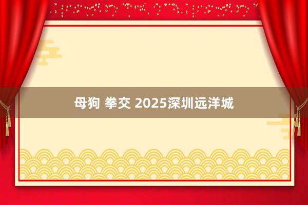 母狗 拳交 2025深圳远洋城