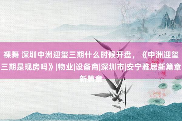 裸舞 深圳中洲迎玺三期什么时候开盘，《中洲迎玺三期是现房吗》|物业|设备商|深圳市|安宁雅居新篇章