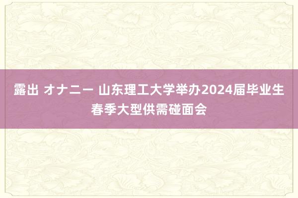 露出 オナニー 山东理工大学举办2024届毕业生春季大型供需碰面会