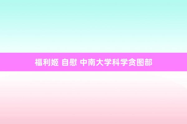 福利姬 自慰 中南大学科学贪图部
