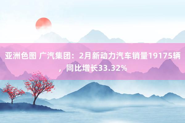 亚洲色图 广汽集团：2月新动力汽车销量19175辆，同比增长33.32%