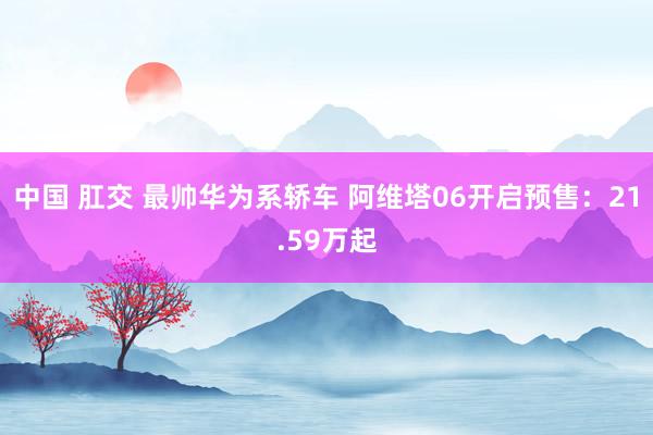 中国 肛交 最帅华为系轿车 阿维塔06开启预售：21.59万起