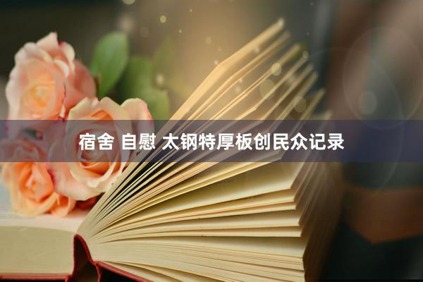 宿舍 自慰 太钢特厚板创民众记录