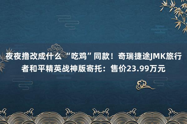 夜夜撸改成什么 “吃鸡”同款！奇瑞捷途JMK旅行者和平精英战神版寄托：售价23.99万元
