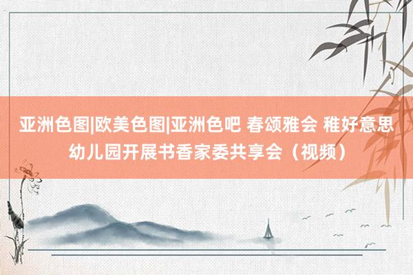 亚洲色图|欧美色图|亚洲色吧 春颂雅会 稚好意思幼儿园开展书香家委共享会（视频）