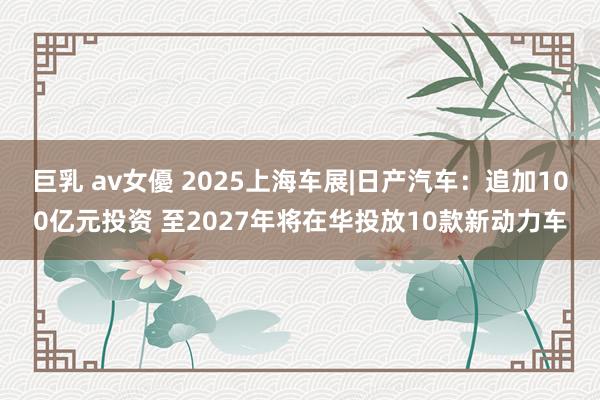 巨乳 av女優 2025上海车展|日产汽车：追加100亿元投资 至2027年将在华投放10款新动力车