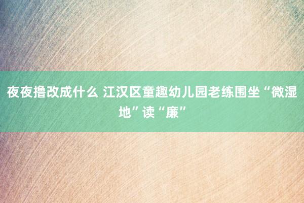 夜夜撸改成什么 江汉区童趣幼儿园老练围坐“微湿地”读“廉”
