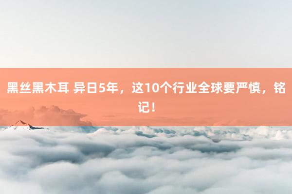 黑丝黑木耳 异日5年，这10个行业全球要严慎，铭记！