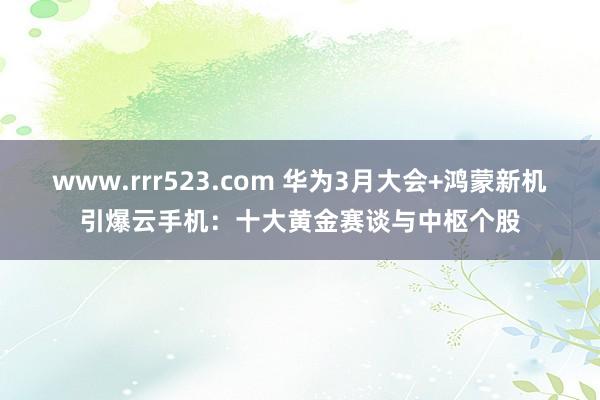 www.rrr523.com 华为3月大会+鸿蒙新机引爆云手机：十大黄金赛谈与中枢个股