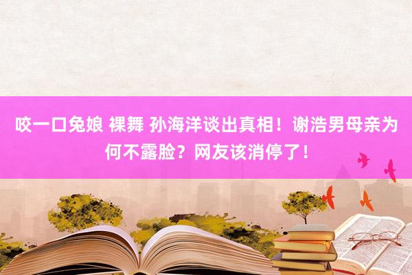 咬一口兔娘 裸舞 孙海洋谈出真相！谢浩男母亲为何不露脸？网友该消停了！
