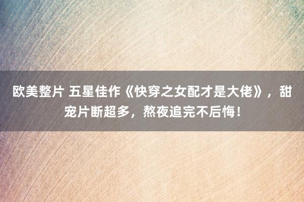 欧美整片 五星佳作《快穿之女配才是大佬》，甜宠片断超多，熬夜追完不后悔！
