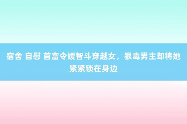 宿舍 自慰 首富令嫒智斗穿越女，狠毒男主却将她紧紧锁在身边