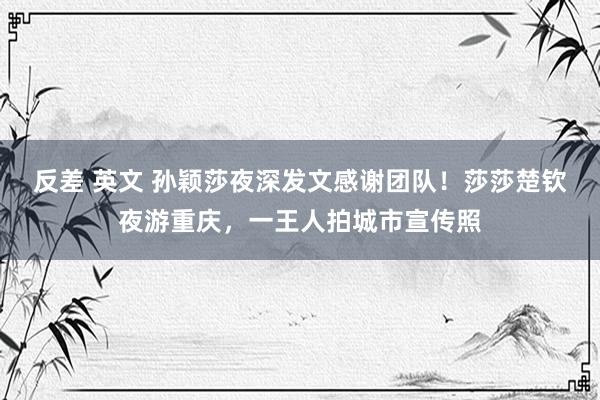 反差 英文 孙颖莎夜深发文感谢团队！莎莎楚钦夜游重庆，一王人拍城市宣传照