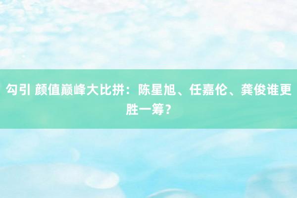 勾引 颜值巅峰大比拼：陈星旭、任嘉伦、龚俊谁更胜一筹？