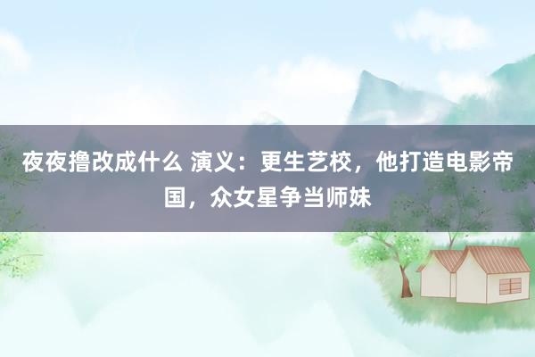 夜夜撸改成什么 演义：更生艺校，他打造电影帝国，众女星争当师妹
