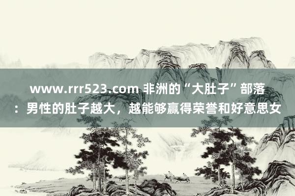 www.rrr523.com 非洲的“大肚子”部落：男性的肚子越大，越能够赢得荣誉和好意思女