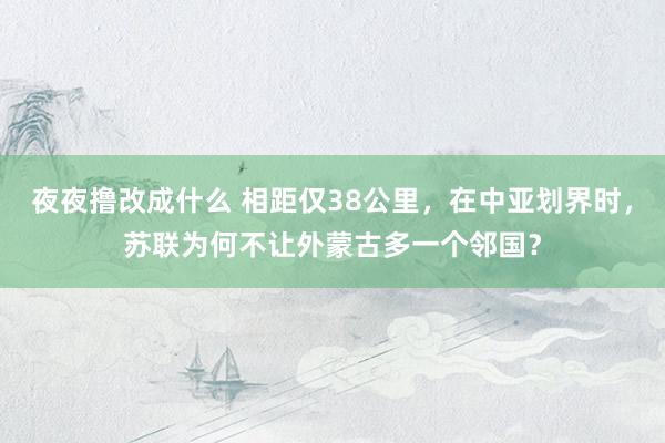 夜夜撸改成什么 相距仅38公里，在中亚划界时，苏联为何不让外蒙古多一个邻国？