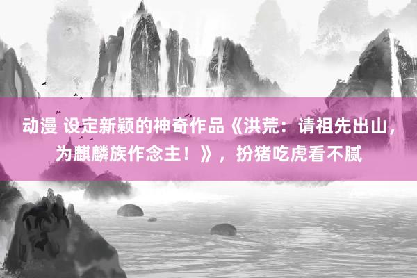 动漫 设定新颖的神奇作品《洪荒：请祖先出山，为麒麟族作念主！》，扮猪吃虎看不腻