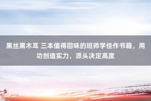 黑丝黑木耳 三本值得回味的班师学佳作书籍，用功创造实力，派头决定高度