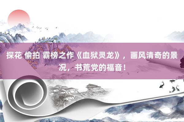 探花 偷拍 霸榜之作《血狱灵龙》，画风清奇的景况，书荒党的福音！
