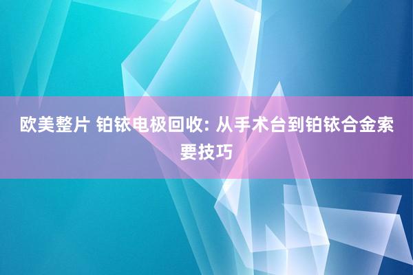 欧美整片 铂铱电极回收: 从手术台到铂铱合金索要技巧