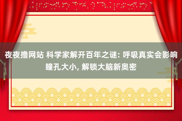 夜夜撸网站 科学家解开百年之谜: 呼吸真实会影响瞳孔大小， 解锁大脑新奥密