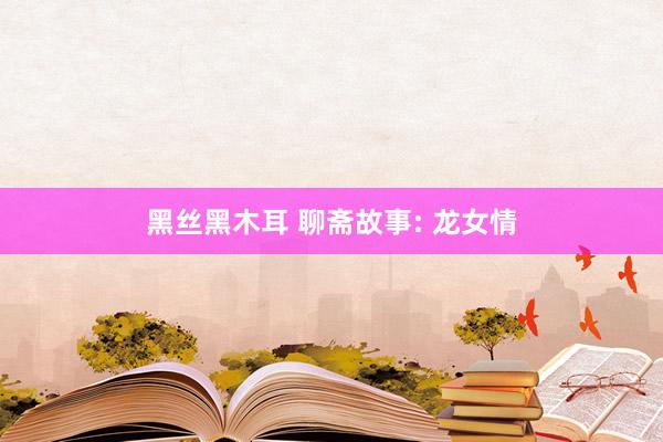 黑丝黑木耳 聊斋故事: 龙女情