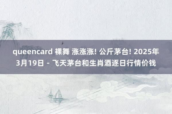 queencard 裸舞 涨涨涨! 公斤茅台! 2025年3月19日 - 飞天茅台和生肖酒逐日行情价钱