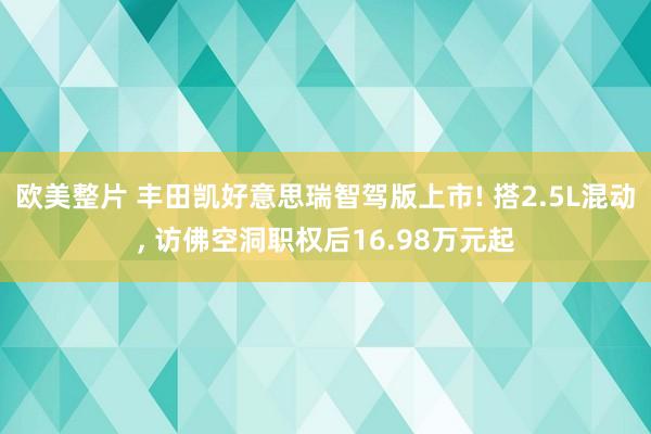 欧美整片 丰田凯好意思瑞智驾版上市! 搭2.5L混动， 访佛空洞职权后16.98万元起