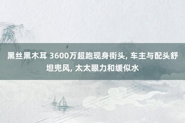 黑丝黑木耳 3600万超跑现身街头, 车主与配头舒坦兜风, 太太眼力和缓似水