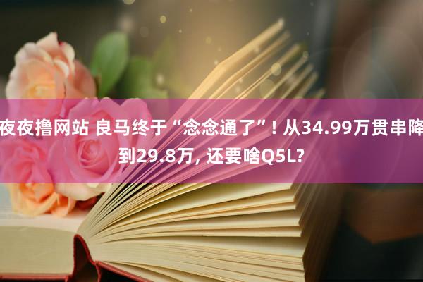 夜夜撸网站 良马终于“念念通了”! 从34.99万贯串降到29.8万， 还要啥Q5L?