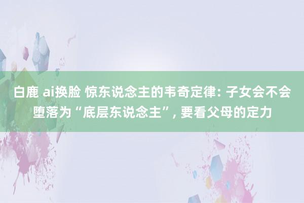 白鹿 ai换脸 惊东说念主的韦奇定律: 子女会不会堕落为“底层东说念主”， 要看父母的定力