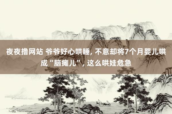 夜夜撸网站 爷爷好心哄睡， 不意却将7个月婴儿哄成“脑瘫儿”， 这么哄娃危急